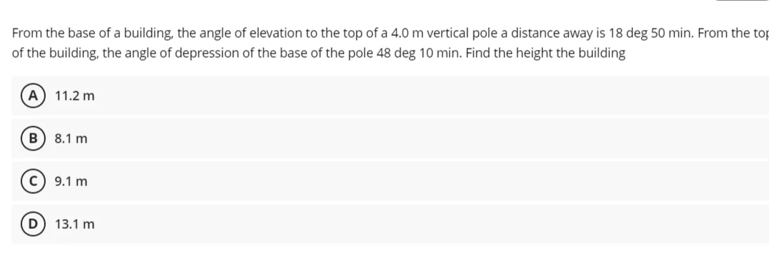 From the base of a building, the angle of elevation to the top of a 4.0 m vertical pole a distance away is 18 deg 50 min. From the top
of the building, the angle of depression of the base of the pole 48 deg 10 min. Find the height the building
A
11.2 m
B
8.1 m
9.1 m
13.1 m
