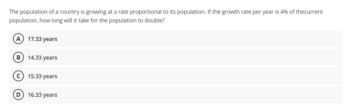 The population of a country is growing at a rate proportional to its population. If the growth rate per year is 4% of thecurrent
population, how long will it take for the population to double?
A
17.33 years
B
14.33 years
15.33 years
16.33 years
