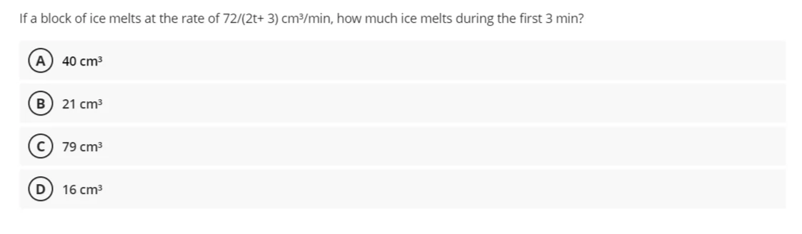 If a block of ice melts at the rate of 72/(2t+ 3) cm³/min, how much ice melts during the first 3 min?
A) 40 cm3
B) 21 cm3
79 cm3
16 cm3
