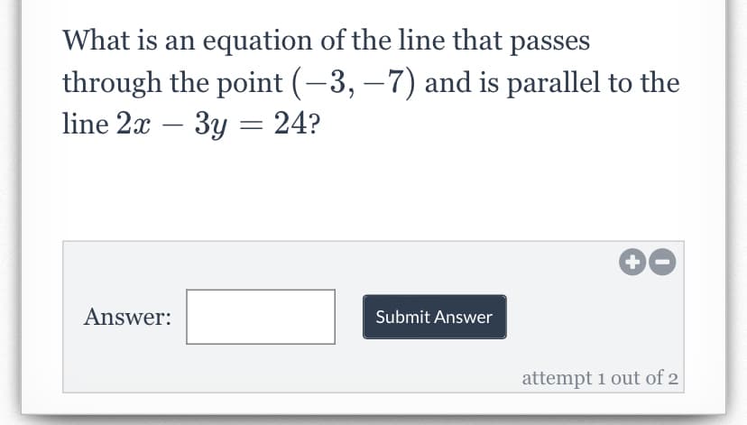 What is an equation of the line that passes
through the point (−3, −7) and is parallel to the
line 2x - 3y = 24?
Answer:
Submit Answer
+
attempt 1 out of 2