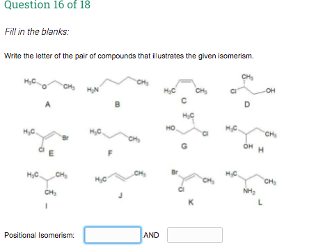 Question 16 of 18
Fill in the blanks:
Write the letter of the pair of compounds that illustrates the given isomerism.
CH
CH
H,C.
OH
CH3
HN
CH
D.
B
A
но
HC.
CHs
H,C
H,C.
Br
CHS
OH H
HC
HC.
CH
CH
CH
CH
NH,
CH3
K
AND
Positional Isomerism:
