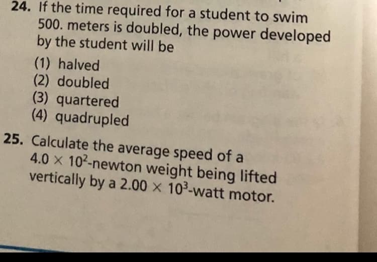 24. If the time required for a student to swim
500. meters is doubled, the power developed
by the student will be
(1) halved
(2) doubled
(3) quartered
(4) quadrupled
25. Calculate the average speed of a
4.0 x 102-newton weight being lifted
vertically by a 2.00 x 103-watt motor.
