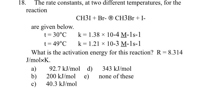 The rate constants, at two different temperatures, for the
reaction
CH3I + Br- ® CH3B1 + I-
are given below.
t = 30°C
t = 49°C
k = 1.38 x 10-4 M-1s-1
k = 1.21 x 10-3 M-1s-1
What is the activation energy for this reaction? R = 8.314
J/molxK.
a)
92.7 kJ/mol d)
343 kJ/mol
b)
200 kJ/mol e)
none of these
c)
40.3 kJ/mol
