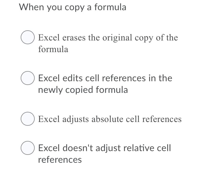 When you copy a formula
Excel erases the original copy of the
formula
O Excel edits cell references in the
newly copied formula
Excel adjusts absolute cell references
Excel doesn't adjust relative cell
references
