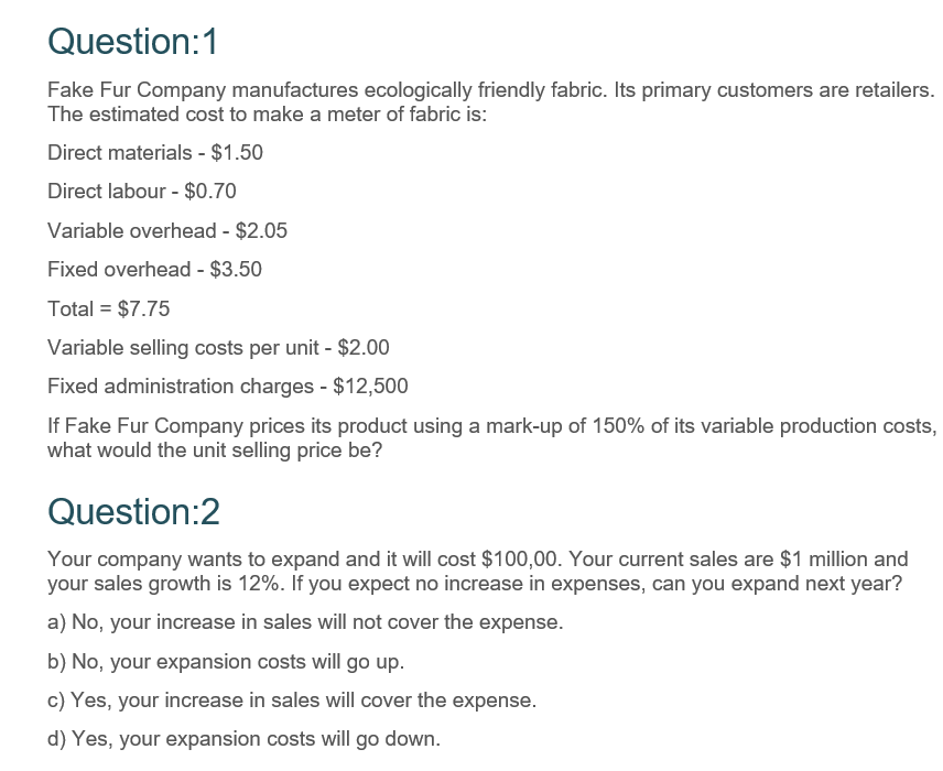 Question:1
Fake Fur Company manufactures ecologically friendly fabric. Its primary customers are retailers.
The estimated cost to make a meter of fabric is:
Direct materials - $1.50
Direct labour - $0.70
Variable overhead - $2.05
Fixed overhead - $3.50
Total = $7.75
Variable selling costs per unit - $2.00
Fixed administration charges - $12,500
If Fake Fur Company prices its product using a mark-up of 150% of its variable production costs,
what would the unit selling price be?
Question:2
Your company wants to expand and it will cost $100,00. Your current sales are $1 million and
your sales growth is 12%. If you expect no increase in expenses, can you expand next year?
a) No, your increase in sales will not cover the expense.
b) No, your expansion costs will go up.
c) Yes, your increase in sales will cover the expense.
d) Yes, your expansion costs will go down.