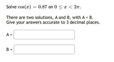 Solve cos(x) = 0.87 on 0 <a < 27.
There are two solutions, A and B, with A < B.
Give your answers accurate to 3 decimal places.
A =
B =
