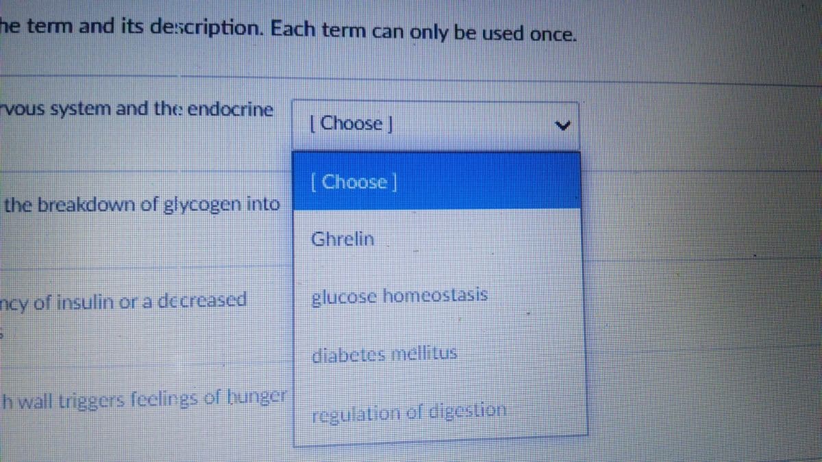 he term and its description. Each term can only be used once.
rvous system and the endocrine
(Choose]
[Choose]
the breakdown of glycogen into
Ghrelin
ncy of insulin or a decreased
glucose homeostasis
diabetes mellitus
h wall triggers feelings of bunge
regulation of digestion
