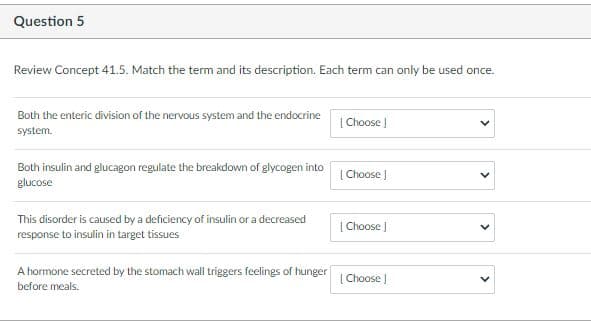 Question 5
Review Concept 41.5. Match the term and its description. Each term can only be used once.
Both the enteric division of the nervous system and the endocrine
|Choose |
system.
Both insulin and glucagon regulate the breakdown of glycogen into
glucose
[ Choose J
This disorder is caused by a deficiency of insulin or a decreased
response to insulin in target tissues
| Choose J
A hormone secreted by the stomach wall triggers feelings of hunger
[ Choose
before meals.
