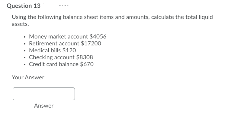 Question 13
Using the following balance sheet items and amounts, calculate the total liquid
assets.
• Money market account $4056
• Retirement account $17200
• Medical bills $120
• Checking account $8308
• Credit card balance $670
Your Answer:
Answer
