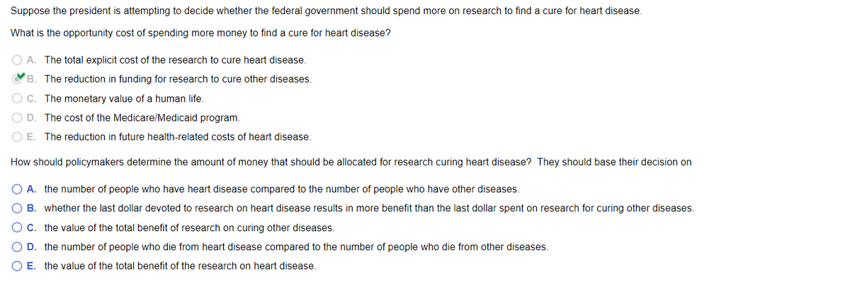 Suppose the president is attempting to decide whether the federal government should spend more on research to find a cure for heart disease.
What is the opportunity cost of spending more money to find a cure for heart disease?
O A. The total explicit cost of the research to cure heart disease.
OB. The reduction in funding for research to cure other diseases.
O C. The monetary value of a human life.
O D. The cost of the Medicare/Medicaid program.
O E. The reduction in future health-related costs of heart disease.
How should policymakers determine the amount of money that should be allocated for research curing heart disease? They should base their decision on
O A. the number of people who have heart disease compared to the number of people who have other diseases.
O B. whether the last dollar devoted to research on heart disease results in more benefit than the last dollar spent on research for curing other diseases.
O C. the value of the total benefit of research on curing other diseases.
D. the number of people who die from heart disease compared to the number of people who die from other diseases.
O E. the value of the total benefit of the research on heart disease.
