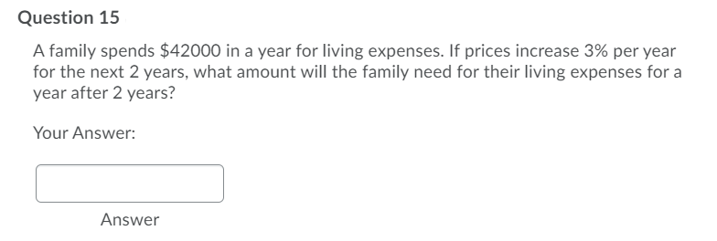 Question 15
A family spends $42000 in a year for living expenses. If prices increase 3% per year
for the next 2 years, what amount will the family need for their living expenses for a
year after 2 years?
Your Answer:
Answer
