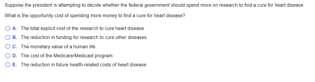 Suppose the president is attempting to decide whether the federal government should spend more on research to find a cure for heart disease.
What is the opportunity cost of spending more money to find a cure for heart disease?
O A. The total explicit cost of the research to cure heart disease.
B. The reduction in funding for research to cure other diseases.
C. The monetary value of a human life.
D. The cost of the Medicare/Medicaid program.
O E. The reduction in future health-related costs of heart disease.
