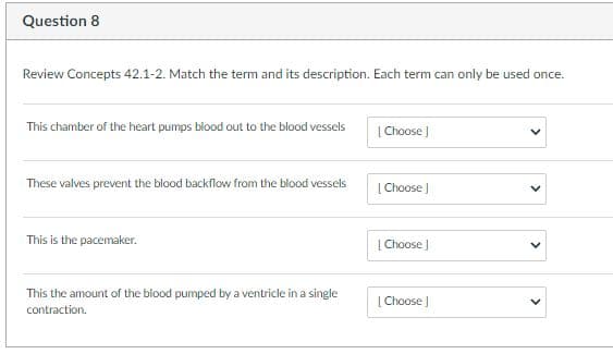 Question 8
Review Concepts 42.1-2. Match the term and its description. Each term can only be used once.
This chamber of the heart pumps blood out to the blood vessels
| Choose |
These valves prevent the blood backflow from the blood vessels
| Choose )
This is the pacemaker.
| Choose ]
This the amount of the blood pumped by a ventricle in a single
| Choose J
contraction.
>
>

