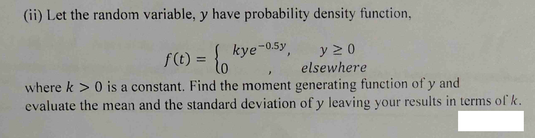 (ii) Let the random variable, y have probability density function,
f(t) = kye-0.5y
where k > 0 is a constant. Find the moment generating function of y and
evaluate the mean and the standard deviation of y leaving your results in terms of k.
y 2 0
elsewhere
%3D
