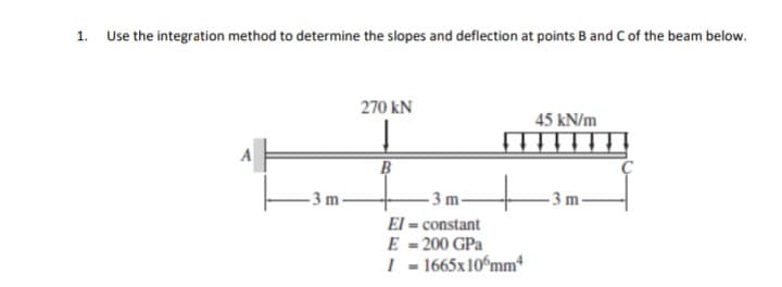 1. Use the integration method to determine the slopes and deflection at points B and C of the beam below.
270 kN
45 kN/m
B
- 3 m-
- 3 m-
m-
El = constant
E = 200 GPa
| - 1665x10ʻmm*
%3D
