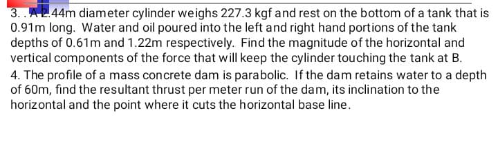 3. .A2.44m diameter cylinder weighs 227.3 kgf and rest on the bottom of a tank that is
0.91m long. Water and oil poured into the left and right hand portions of the tank
depths of 0.61m and 1.22m respectively. Find the magnitude of the horizontal and
vertical components of the force that will keep the cylinder touching the tank at B.
4. The profile of a mass concrete dam is parabolic. If the dam retains water to a depth
of 60m, find the resultant thrust per meter run of the dam, its inclination to the
horizontal and the point where it cuts the horizontal base line.
