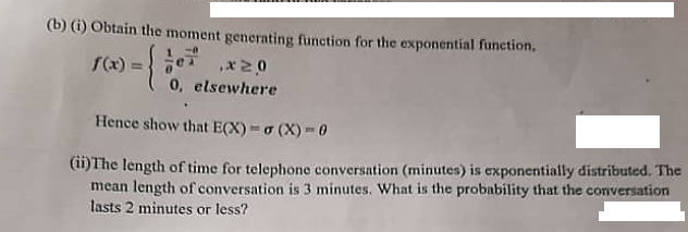 (b) (1) Obtain the moment generating function for the exponential function,
f(x)=
!!
0, elsewhere
Hence show that E(X) o (X) - 0
(1)The length of time for telephone conversation (minutes) is exponentially distributed. The
mean length of conversation is 3 minutes. What is the probability that the conversation
lasts 2 minutes or less?
