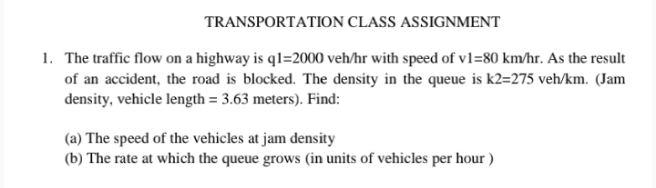 TRANSPORTATION CLASS ASSIGNMENT
1. The traffic flow on a highway is ql=2000 veh/hr with speed of vl=80 km/hr. As the result
of an accident, the road is blocked. The density in the queue is k2=275 veh/km. (Jam
density, vehicle length = 3.63 meters). Find:
(a) The speed of the vehicles at jam density
(b) The rate at which the queue grows (in units of vehicles per hour )
