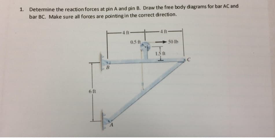 1. Determine the reaction forces at pin A and pin B. Draw the free body diagrams for bar AC and
bar BC. Make sure all forces are pointing in the correct direction.
6 ft
B
A
4 ft-
0.5 ft
-4 ft-
1.5 ft
1
50 lb
C
