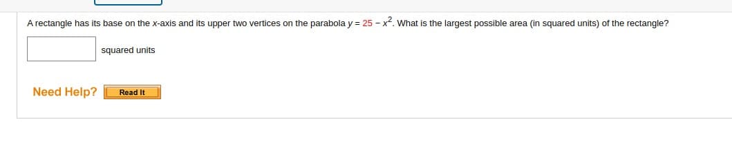 A rectangle has its base on the x-axis and its upper two vertices on the parabola y = 25 - x². What s the largest possible area (in squared units) of the rectangle?
Need Help?
squared units
Read It