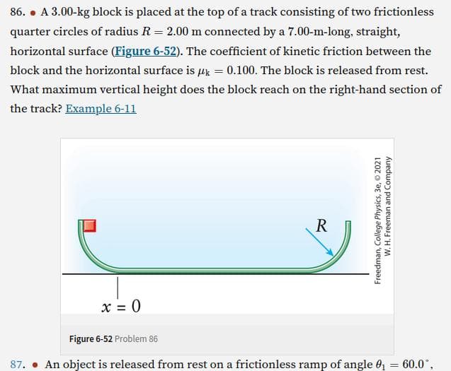 86. A 3.00-kg block is placed at the top of a track consisting of two frictionless
quarter circles of radius R = 2.00 m connected by a 7.00-m-long, straight,
horizontal surface (Figure 6-52). The coefficient of kinetic friction between the
block and the horizontal surface is uk = 0.100. The block is released from rest.
What maximum vertical height does the block reach on the
the track? Example 6-11
right-hand
section of
x = 0
R
Freedman, College Physics, 3e, 2021
W. H. Freeman and Company
Figure 6-52 Problem 86
87. An object is released from rest on a frictionless ramp of angle 0₁ = 60.0°,