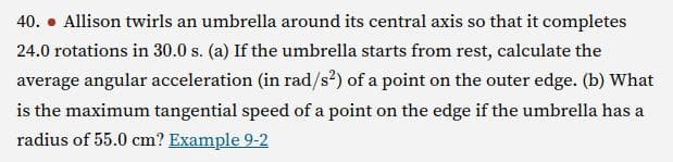 40. Allison twirls an umbrella around its central axis so that it completes
24.0 rotations in 30.0 s. (a) If the umbrella starts from rest, calculate the
average angular acceleration (in rad/s²) of a point on the outer edge. (b) What
is the maximum tangential speed of a point on the edge if the umbrella has a
radius of 55.0 cm? Example 9-2