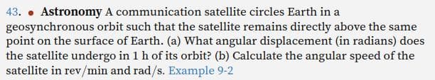 43. Astronomy A communication satellite circles Earth in a
geosynchronous orbit such that the satellite remains directly above the same
point on the surface of Earth. (a) What angular displacement (in radians) does
the satellite undergo in 1 h of its orbit? (b) Calculate the angular speed of the
satellite in rev/min and rad/s. Example 9-2