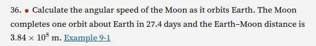 36. Calculate the angular speed of the Moon as it orbits Earth. The Moon
completes one orbit about Earth in 27.4 days and the Earth-Moon distance is
3.84 × 108 m. Example 9-1