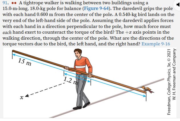 91. A tightrope walker is walking between two buildings using a
15.0-m-long, 18.0-kg pole for balance (Figure 9-64). The daredevil grips the pole
with each hand 0.600 m from the center of the pole. A 0.540-kg bird lands on the
very end of the left-hand side of the pole. Assuming the daredevil applies forces
with each hand in a direction perpendicular to the pole, how much force must
each hand exert to counteract the torque of the bird? The + axis points in the
walking direction, through the center of the pole. What are the directions of the
torque vectors due to the bird, the left hand, and the right hand? Example 9-16
15 m
1.2 m
Freedman, College Physics, 3e, © 2021
W. H. Freeman and Company