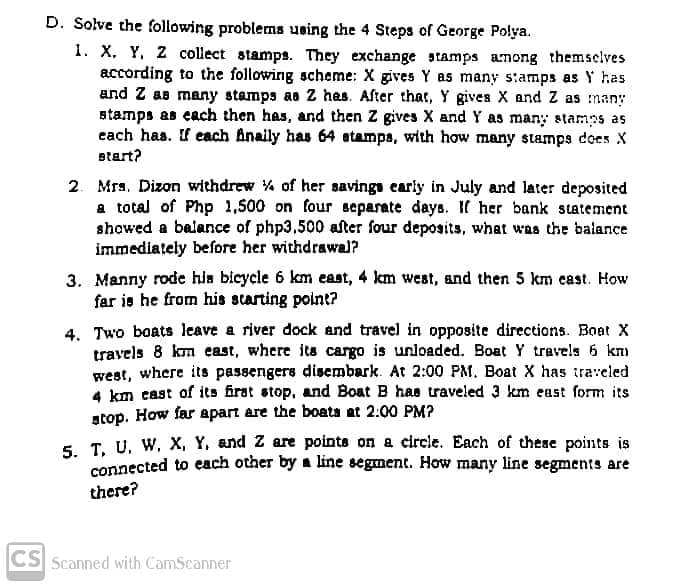D. Solve the following problems using the 4 Steps of George Polya.
1. X, Y, 2 collect stamps. They exchange stamps among themselves
according to the following scheme: X gives Y as many stamps as Y has
and Z as many stamps ae Z hes. After that, Y gives X and Z as many
stamps as each then has, and then Z gives X and Y as many stamps as
cach has. If each Anaily has 64 atamps, with how many stamps does X
Btart?
2. Mrs. Dizon withdrew % of her savings early in July and later deposited
a total of Php 1,500 on four separate days. If her bank statement
showed a balance of php3,500 after four deposits, what was the balance
immediately before her withdrawal?
3. Manny rode hia bicycle 6 km east, 4 km west, and then 5 km cast. How
far is he from his scarting point?
4. Two boats leave a river dock and travel in opposite directions. Boat X
travels 8 km east, where its cargo is unloaded. Boat Y travels 6 km
west, where its passengers disembark. At 2:00 PM. Boat X has traveled
4 km cast of its firat stop, and Boat B has traveled 3 km east form its
stop. How far apart are the boata at 2:00 PM?
5. T. U. W, X, Y, and Z are points on a circle. Each of these points is
connected to each other by a line segment. How many line segments are
there?
CS Scanned with CamScanner
