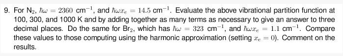 9. For N2, fiw = 2360 cm-1, and fwxe = 14.5 cm-1. Evaluate the above vibrational partition function at
100, 300, and 1000 K and by adding together as many terms as necessary to give an answer to three
decimal places. Do the same for Br2, which has fw = 323 cm-1, and hwre = 1.1 cm-. Compare
these values to those computing using the harmonic approximation (setting ae = 0). Comment on the
results.
