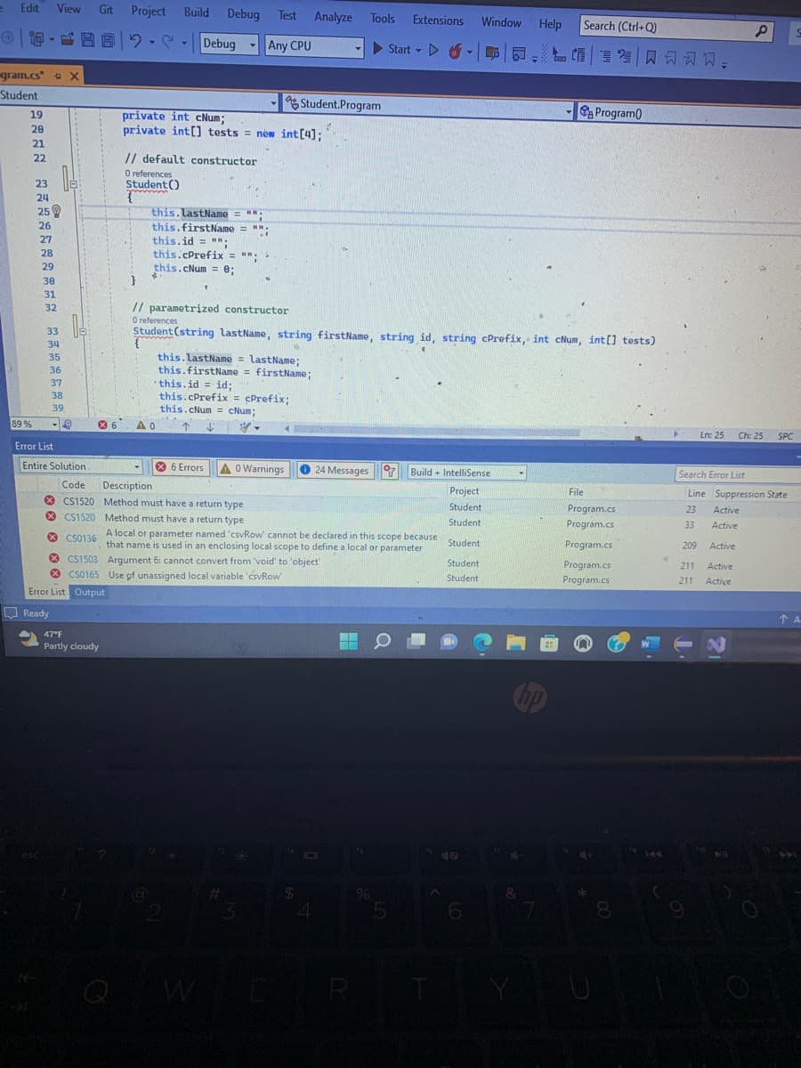 Edit View Git Project Build
gram.cs* X
Student
១ ខ ជ ន ព គ គឺ អ ក គ ន ៖ ឥ ត ឌ ឌី ឌ ៖ ឌ ឌ ទី
19
89%
20
21
22
23
24
25
26
27
28
29
30
31
32
33
34
35
36
37
38
39
Error List
B92 -- Debug
private int cNum;
Error List Output
Ready
47°F
Partly cloudy
8
private int[] tests = new int [4];
// default constructor
O references
Student()
{
}
this. LastName = ""
this.firstName = "";
this.id = "";
4.
Debug Test Analyze Tools Extensions
Any CPU
Start-
this.cPrefix = "";
this.cNum = 0;
O references
Entire Solution.
Code Description
// parametrized constructor
6 ΔΟ
t
this.lastName = lastName;
this.firstName = firstName;
this.id = id;
this.cPrefix= cPrefix;
this.cNum = cNum;
Student.Program
Student (string lastName, string firstName, string id, string cPrefix, int cNum, int[] tests)
-
6 Errors A0 Warnings
#
CS1520 Method must have a return type
CS1520 Method must have a return type
CS0136
A local or parameter named 'csvRow' cannot be declared in this scope because
that name is used in an enclosing local scope to define a local or parameter
CS1503 Argument 6: cannot convert from 'void' to 'object'
CS0165 Use of unassigned local variable 'csvRow
$
R
Y
24 Messages Build+ IntelliSense
Project
Student
Student
Student
Student
Student
%
O
5
Y
Window Help Search (Ctrl+Q)
6
&
旨媚美味风习习习,
hp
-Program
File
Program.cs
Program.cs
Program.cs
Program.cs
Program.cs
4+
8
209
Search Error List
Line Suppression State
23
33
211
211
9
P
Ln: 25 Ch: 25 SPC
Active
Active
Active
Active
Active
O
S
A