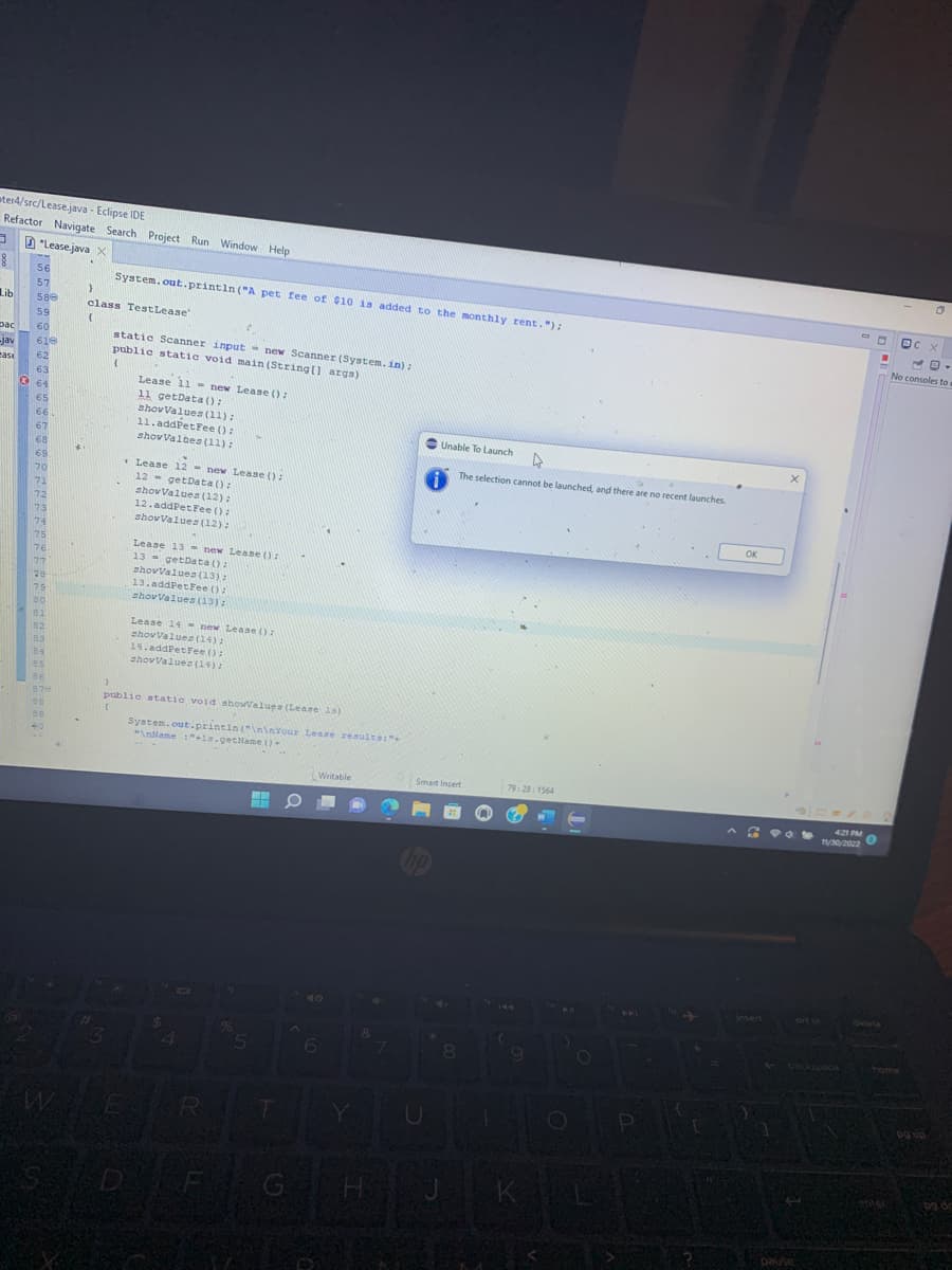 ter4/src/Lease.java - Eclipse IDE
Refactor Navigate Search Project Run Window Help
"Lease.java X
3
8
Lib
Dac
-Jav
ease
56
57
588
59
60
610
62
63
64
165
66
67
73
77
20
79
30
81
82
83
84
85
86
874
89
69
40
W
System.out.println("A pet fee of $10 is added to the monthly rent.");
}
class TestLease"
(
}
static Scanner input new Scanner (System.in);
public static void main(String[] args).
(
Lease 11 new Lease ();
11 getData();
B
showValues (11);
11.addPetFee ():
showValdes (11):
Lease 12 = new Lease ():
-
12 getData();
showValues (12);
12.addPetFee ();
showValues (12);
Lease 13 new Lease ():
13 getData():)
showValues (13);
13.addPetFee () ;)
showValues (13);
4
Lease 14 new Lease ();
showValues (14);
14.addPet Fee ();
showValues (14);
public static void showValues (Lease 1s)
(
System.out.println("\n\nYour Lease results: "+
"\nName:"+1s.getName()+
4
%
5
HH
T
G
Writable
49
6
H
Smart Insert
hp
Unable To Launch
4
The selection cannot be launched, and there are no recent launches.
U
8
79:28:1564
9
K
W
O
O
D
(4)
OK
←
X
pause
4:21 PM
11/30/2022
вс х
O
No consoles to
pg up
bg dr
