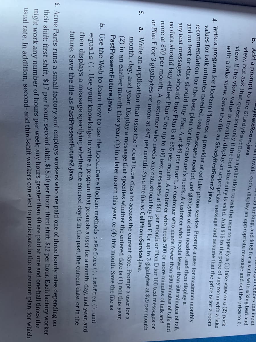 The output echoes the input
uuyRestRoom.java.
U all invalid code, display an appropriate message and set the price to 0.
139 for king, and $165 for a suite with a king bed and
b. Add a prompt to the ShadyRestRoom application to ask the user to specify a (1) lake view or a (2) park
view, but ask that question only if the bed size entry is valid. Add $15 to the price of any room with a lake
view. If the view value is invalid, display an appropriate message and assume that the price is for a room
with a lake view. Save the file as Shady RestRoom2.java.
4. Write a program for Horizon Phones, a provider of cellular phone service. Prompt a user for maximum monthly
values for talk minutes needed, text messages needed, and gigabytes of data needed, and then display a
recommendation for the best plan for the customer's needs. A customer who needs fewer than 500 minutes of talk
and no text or data should buy Plan A at $49 per month. A customer who needs fewer than 500 minutes of talk and
any text messages should buy Plan B at $55 per month. A customer who needs 500 or more minutes of talk and
no data should buy either Plan C for up to 100 text messages at $61 per month or Plan D for 100 text messages or
more at $70 per month. A customer who needs any data should buy Plan E for up to 3 gigabytes at $79 per month
or Plan F for 3 gigabytes or more at $87 per month. Save the file as CellPhoneService.java.
5.
a. Write an application that uses the LocalDate class to access the current date. Prompt a user for a
month, day, and year. Display a message that specifies whether the entered date is (1) not this year,
(2) in an earlier month this year, (3) in a later month this year, or (4) this month. Save the file as
Past PresentFuture.java.
b. Use the Web to learn how to use the LocalDate Boolean methods is Before (), isAfter (), and
equals (). Use your knowledge to write a program that prompts a user for a month, day, and year, and
then displays a message specifying whether the entered day is in the past, the current date, or in the
future. Save the file as Past PresentFuture2.java.
6. Acme Parts runs a small factory and employs workers who are paid one of three hourly rates depending on
their shift: first shift, $17 per hour; second shift, $18.50 per hour; third shift, $22 per hour. Each factory worker
might work any number of hours per week; any hours greater than 40 are paid at one and one-half times the
usual rate. In addition, second- and third-shift workers can elect to participate in the retirement plan, for which