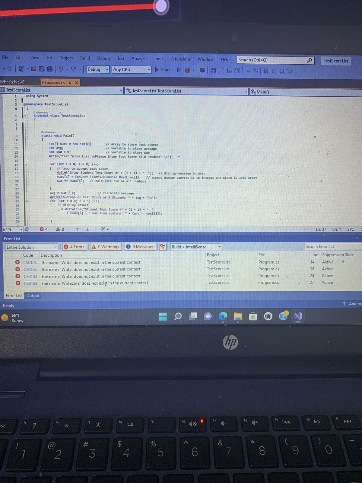 File Edit
67%
What's New?
C#TestScoreList
HNM
3
SC
86400
9
10
11
12
13
15
16
17
18
19
20
21
22
23
25
27
28
Error List
W
View Git Project Build
66°F
Sunny
using System;
Enamespace TestScoreList
Entire Solution
BB2-S
Error List Output
Ready
1
Program.cs X
O references
Internal class TestScoreList
{
?
O references
static void Main()
{
int[] nums = new int[8];
int avg;
int sum= 0,
MAANAN
3
}
for (int i = 0; i < 8; i++)
{
@
// Array to store test scores
// variable to store average
// variable to store sum
Write("Test Score List \nPlease Enter Test Score of 8 Student:-\n");
Debug
f2
PE
2
Debug
}
avg = sum / 8;
// calculate average
Write("Average of Test Score of 8 Student: " + avg + "\n");
for (int i = 0; i < 8; i++)
{
// display result
4 Errors
// loop to accept test sxore
Write("Enter Student Test Score #" + (1 + 1) + ": "); // display message to user
nums [1] = Convert.ToInt32(Console.ReadLine());
sun += nums[1]; // calculate sum of all numbers
Any CPU
f3
Code Description
CS0103 The name 'Write' does not exist in the current context
CS0103 The name 'Write' does not exist in the current context
CS0103 The name 'Write' does not exist in the current context
CS0103 The name 'WriteLine' does not exist in the current context
#
WriteLine("Student Test Score #" + (1 + 1) + ": "
+ nums [1] + Far From average:
" + (avg
nums[1]));
g
3
Analyze Tools Extensions Window
A0 Warnings
TestScoreList.TestScoreList
$
4
-
Start -
0 Messages
// accept number convert it to integer and store it into array
f5
%
I
LO
Build IntelliSense
=
16
Help Search (Ctrl+Q)
6
HE
Project
TestScoreList
TestScoreList
TestScoreList
TestScoreList
hp
&
7
fg
Main()
*
风习习,
File
W+
Program.cs
Program.cs
Program.cs
Program.cs
8
fg
KA
9
P
TestScoreList
Ln: 37
f10
Search Error List
Ch: 1
DII
Line Suppression State
Active
18
Active
24
Active
27 Active
SPC C
f11
Add to
DDI