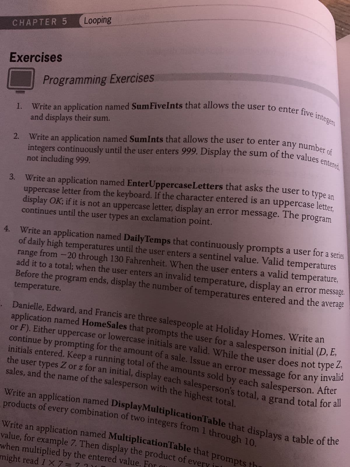 CHAPTER 5
Exercises
4.
3.
2.
Looping
Programming Exercises
1. Write an application named SumFiveInts that allows the user to enter five integers
and displays their sum.
Write an application named SumInts that allows the user to enter any number of
integers continuously until the user enters 999. Display the sum of the values e
not
999.
Write an application named Enter Uppercase Letters that asks the user to type an
uppercase letter from the keyboard. If the character entered is an uppercase letter,
display OK; if it is not an uppercase letter, display an error message. The program
continues until the user types an exclamation point.
range
Write an application named DailyTemps that continuously prompts a user for a series
of daily high temperatures until the user enters a sentinel value. Valid temperatures
from -20 through 130 Fahrenheit. When the user enters a valid temperature,
temperature.
add it to a total; when the user enters an invalid temperature, display an error message.
Before the program ends, display the number of temperatures entered and the average
Danielle, Edward, and Francis are three salespeople at Holiday Homes. Write an
application named HomeSales that prompts the user for a salesperson initial (D, E,
or F). Either uppercase or lowercase initials are valid. While the user does not type Z,
continue by prompting for the amount of a sale. Issue an error message for any invalid
initials entered. Keep a running total of the amounts sold by each salesperson. After
sales, and the name of the salesperson with the highest total.
the user types Z or z for an initial, display each salesperson's total, a grand total for all
products of every combination of two integers from 1 through 10.
Write an application named Display Multiplication Table that displays a table of the
when multiplied by the entered value. For
value, for example 7. Then display the product of every in
Write an application named MultiplicationTable that prompts the
might read 1 X 7=