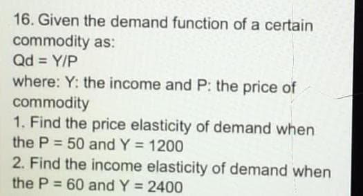 16. Given the demand function of a certain
commodity as:
Qd = Y/P
where: Y: the income and P: the price of
commodity
1. Find the price elasticity of demand when
the P = 50 and Y = 1200
%3D
%3D
2. Find the income elasticity of demand when
the P = 60 and Y = 2400
%3D
