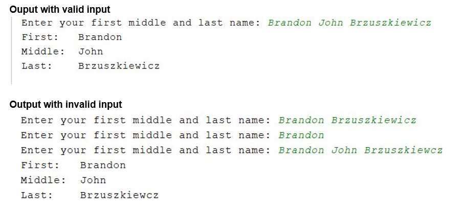 Ouput with valid input
Enter your first middle and last name: Brandon John Brzuszkiewicz
First:
Brandon
Middle:
John
Brzuszkiewicz
Last:
Output with invalid input
Enter your first middle and last name: Brandon Brzuszkiewicz
Enter your first middle and last name: Brandon
Enter your first middle and last name: Brandon John Brzuszkiewcz
First:
Brandon
Middle:
John
Brzuszkiewcz
Last:
