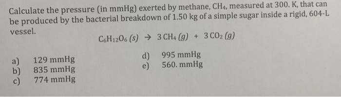Calculate the pressure (in mmHg) exerted by methane, CH4, measured at 300. K, that can
be produced by the bacterial breakdown of 1.50 kg of a simple sugar inside a rigid, 604-L
vessel.
C6H1206 (s) → 3 CH4 (g) + 3 CO2 (9)
129 mmHg
d)
995 mmHg
a)
e)
560. mmHg
b)
835 mmHg
c)
774 mmHg
