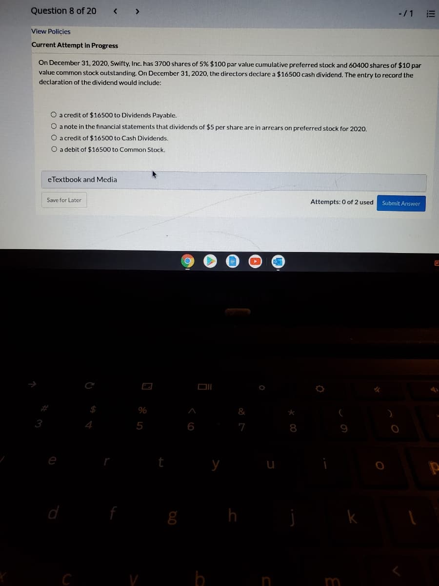 Question 8 of 20
-/1
View Policies
Current Attempt in Progress
On December 31, 2020, Swifty, Inc. has 3700 shares of 5% $100 par value cumulative preferred stock and 60400 shares of $10 par
value common stock outstanding. On December 31, 2020, the directors declare a $16500 cash dividend. The entry to record the
declaration of the dividend would include:
O a credit of $16500 to Dividends Payable.
O a note in the financial statements that dividends of $5 per share are in arrears on preferred stock for 2020.
O a credit of $16500 to Cash Dividends.
O a debit of $16500 to Common Stock.
eTextbook and Media
Save for Later
Attempts: 0 of 2 used
Submit Answer
%
&
3
5
6
7
8
e
h
C
m
II!
