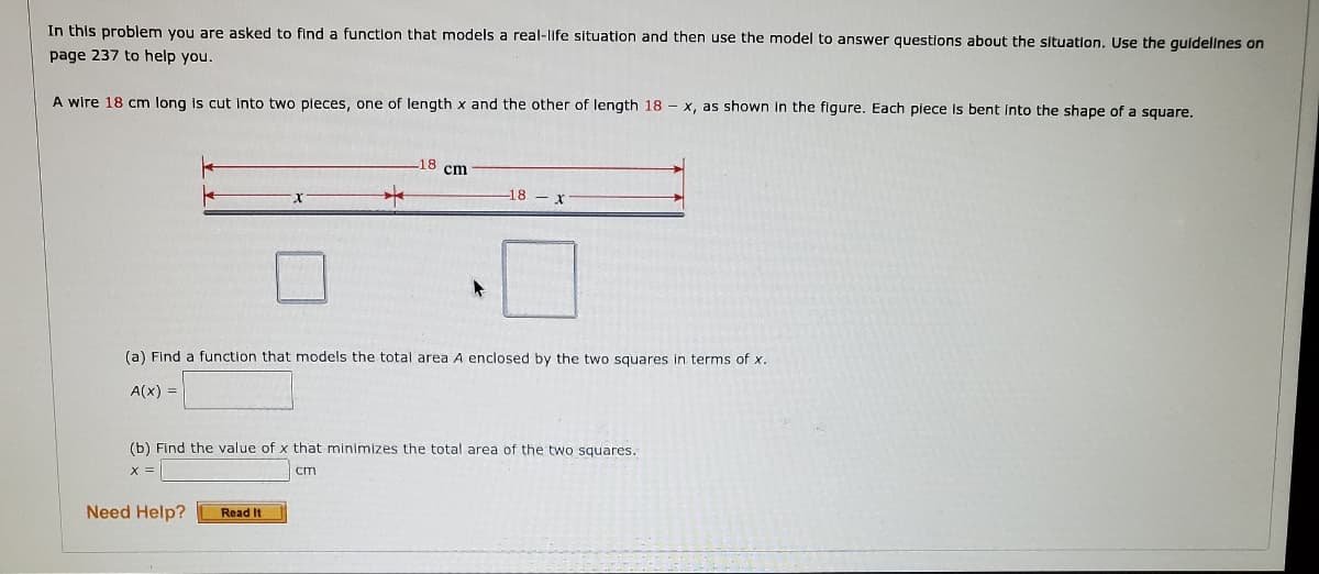 In this problem you are asked to find a function that models a real-life situation and then use the model to answer questions about the situation. Use the quldellnes on
page 237 to help you.
A wire 18 cm long is cut Into two pleces, one of length x and the other of length 18 - x, as shown In the figure. Each piece is bent Into the shape of a square.
18 cm
18 x
(a) Find a function that models the total area A enclosed by the two squares in terms of x.
A(x) =
(b) Find the value of x that minimizes the total area of the two squares.
X =
cm
Need Help?
Read It
