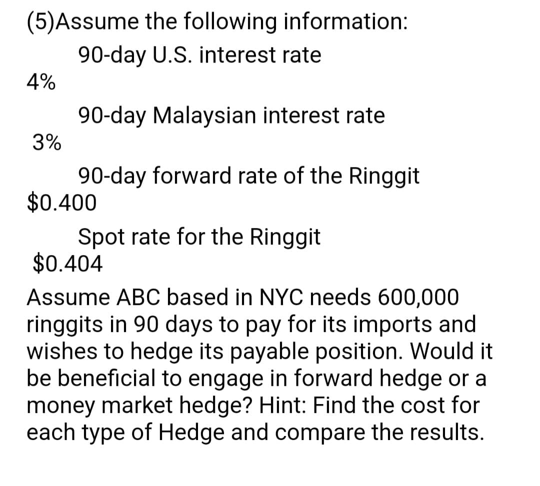 (5)Assume the following information:
90-day U.S. interest rate
90-day Malaysian interest rate
90-day forward rate of the Ringgit
Spot rate for the Ringgit
4%
3%
$0.400
$0.404
Assume ABC based in NYC needs 600,000
ringgits in 90 days to pay for its imports and
wishes to hedge its payable position. Would it
be beneficial to engage in forward hedge or a
money market hedge? Hint: Find the cost for
each type of Hedge and compare the results.