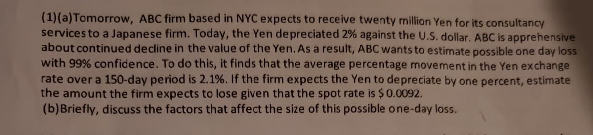 (1)(a) Tomorrow, ABC firm based NYC expects to receive twenty million Yen for its consultancy
services to a Japanese firm. Today, the Yen depreciated 2% against the U.S. dollar. ABC is apprehensive
about continued decline in the value of the Yen. As a result, ABC wants to estimate possible one day loss
with 99% confidence. To do this, it finds that the average percentage movement in the Yen exchange
rate over a 150-day period is 2.1%. If the firm expects the Yen to depreciate by one percent, estimate
the amount the firm expects to lose given that the spot rate is $ 0.0092.
(b) Briefly, discuss the factors that affect the size of this possible one-day loss.
