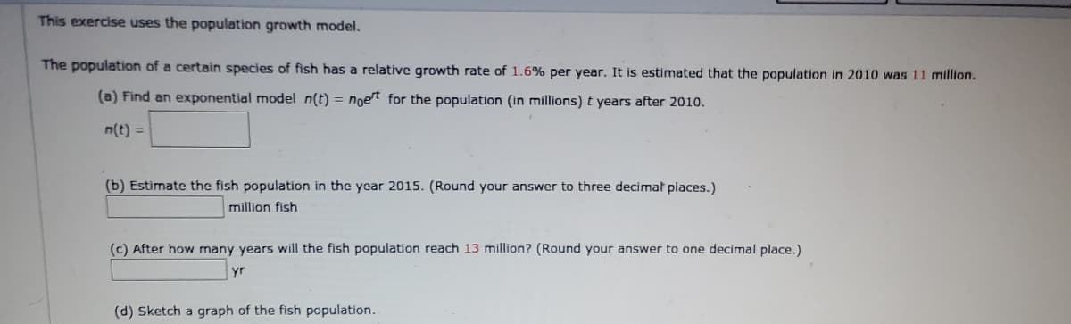 This exercise uses the population growth model.
The population of a certain species of fish has a relative growth rate of 1.6% per year. It is estimated that the population in 2010 was 11 million.
(a) Find an exponential model n(t) = noet for the population (in millions) t years after 2010.
n(t) =
(b) Estimate the fish population in the year 2015. (Round your answer to three decimat places.)
million fish
(c) After how many years will the fish population reach 13 million? (Round your answer to one decimal place.)
yr
(d) Sketch a graph of the fish population.
