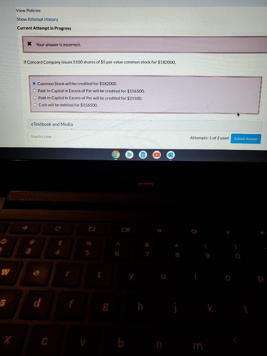 View Policies
Show Attempt History
Current Attempt in Progress
X Your answer is incorrect.
If Concord Company issues 5100 shares of $5 par value common stock for $182000,
O Common Stock will be credited for $182000.
O Paid-In Capital in Excess of Par will be credited for $156500.
O Paid-In Capital in Excess of Par will be credited for $25500.
O Cash will be debited for $156500.
eTextbook and Media
Save for Late
Attempts: 1 of 2 used
Submit Answer
DI
%24
&
*
4
6
7
8
9
g h
k
C
b
n m
