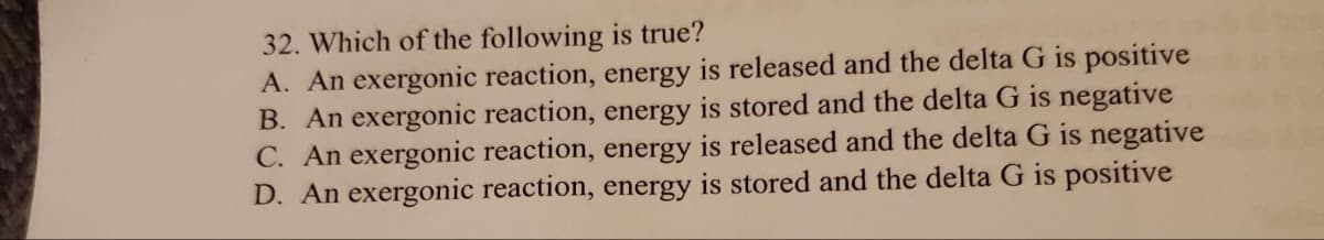 32. Which of the following is true?
A. An exergonic reaction, energy is released and the delta G is positive
B. An exergonic reaction, energy is stored and the delta G is negative
C. An exergonic reaction, energy is released and the delta G is negative
D. An exergonic reaction, energy is stored and the delta G is positive
