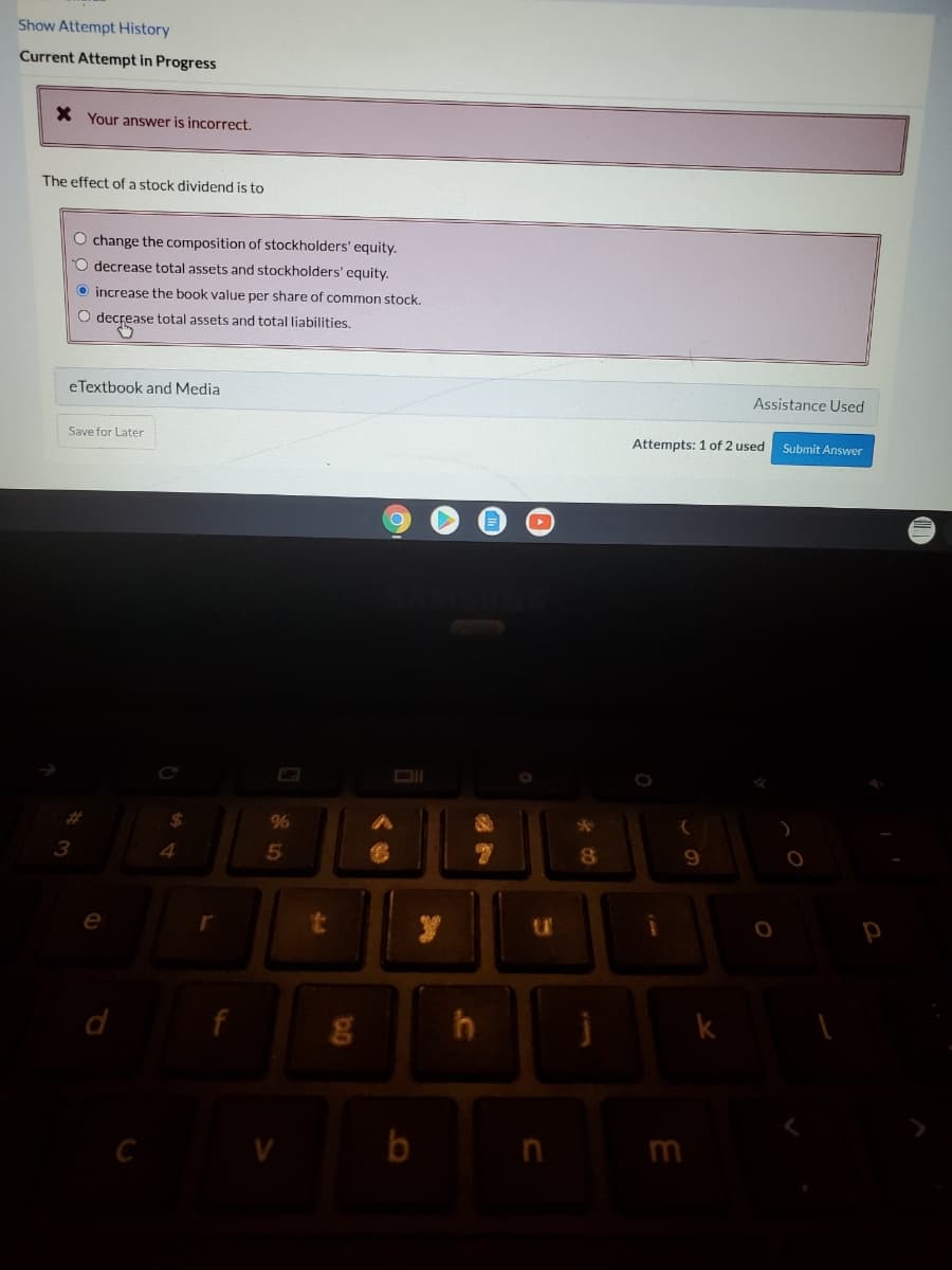 Show Attempt History
Current Attempt in Progress
X Your answer is incorrect.
The effect of a stock dividend is to
O change the composition of stockholders' equity.
O decrease total assets and stockholders' equity.
O increase the book value per share of common stock.
O decrease total assets and total liabilities.
eTextbook and Media
Assistance Used
Save for Later
Attempts: 1 of 2 used
Submit Answer
%24
%6
3
4.
d
b

