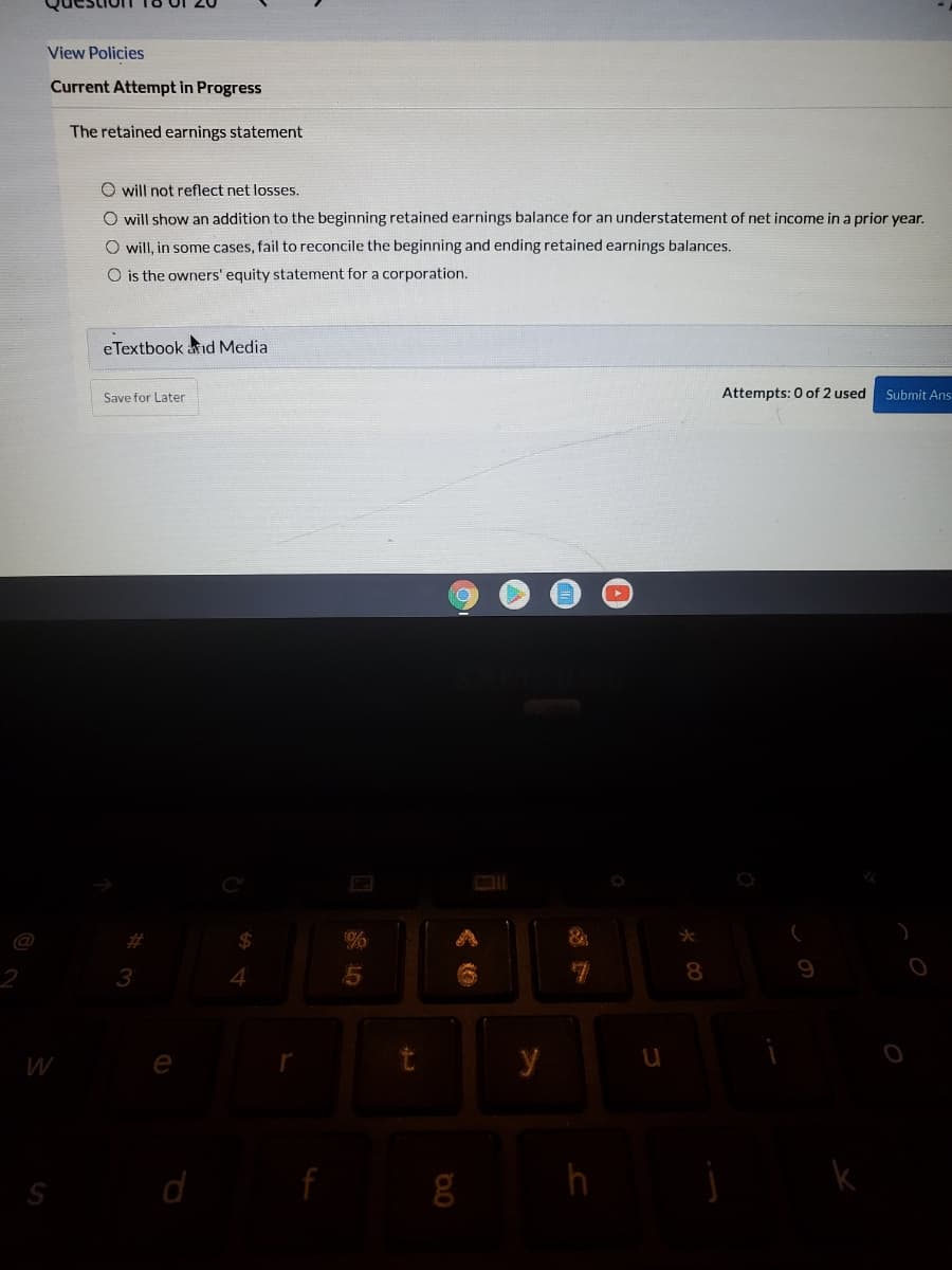 View Policies
Current Attempt in Progress
The retained earnings statement
O will not reflect net loses.
O will show an addition to the beginning retained earnings balance for an understatement of net income in a prior year.
O will, in some cases, fail to reconcile the beginning and ending retained earnings balances.
O is the owners' equity statement for a corporation.
eTextbook aid Media
Save for Later
Attempts: 0 of 2 used
Submit Ans
%23
%
4.
8.
W
e
y
h
