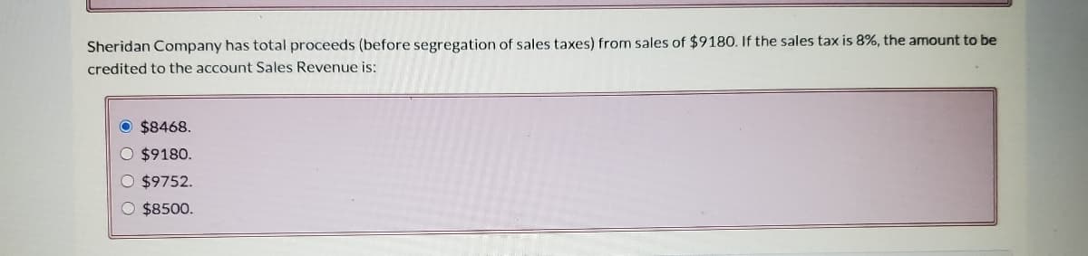 Sheridan Company has total proceeds (before segregation of sales taxes) from sales of $9180. If the sales tax is 8%, the amount to be
credited to the account Sales Revenue is:
O $8468.
O $9180.
O $9752.
O $8500.
