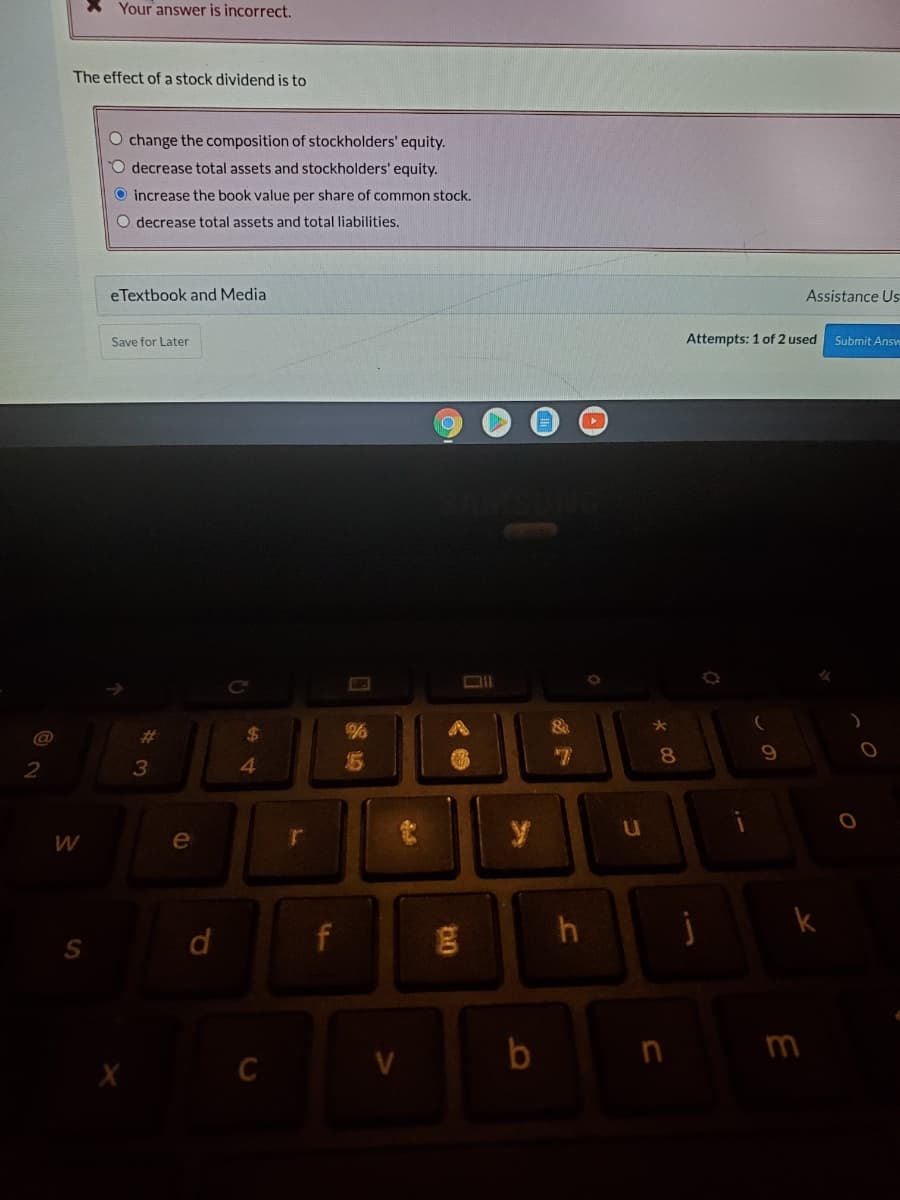 X Your answer is incorrect.
The effect of a stock dividend is to
O change the composition of stockholders' equity.
O decrease total assets and stockholders' equity.
O increase the book value per share of common stock.
O decrease total assets and total liabilities.
eTextbook and Media
Assistance Us
Save for Later
Attempts: 1 of 2 used
Submit Answ
@
%23
%24
8
4.
u
e
d
n
m
C
